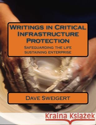 Writings in Critical Infrastructure Protection: Safeguarding the life sustaining enterprise Dave Sweigert 9781722082994 Createspace Independent Publishing Platform