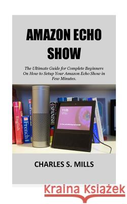Amazon Echo Show: The Ultimate Guide for Complete Beginners On How to Setup Your Amazon Echo Show in Few Minutes. Charles S. Mills 9781723376771 Createspace Independent Publishing Platform