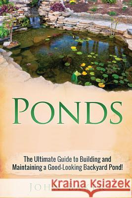 Ponds: The Ultimate Guide to Building and Maintaining a Good-Looking Backyard Pond! John Baker 9781725507593 Createspace Independent Publishing Platform