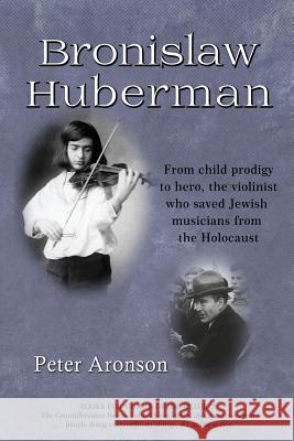Bronislaw Huberman: From Child Prodigy to Hero, the Violinist Who Saved Jewish Musicians from the Holocaust Peter Aronson 9781732077515 Not Avail