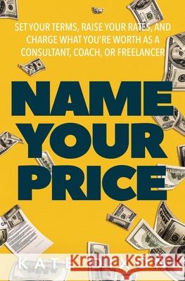 Name Your Price: Set Your Terms, Raise Your Rates, and Charge What You're Worth as a Consultant, Coach, or Freelancer Kate Dixon 9781734699227 Oceanside Press