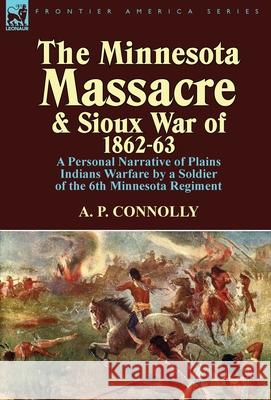 The Minnesota Massacre and Sioux War of 1862-63: A Personal Narrative of Plains Indians Warfare by a Soldier of the 6th Minnesota Regiment A P Connolly 9781782820086 Leonaur Ltd