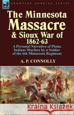 The Minnesota Massacre and Sioux War of 1862-63: A Personal Narrative of Plains Indians Warfare by a Soldier of the 6th Minnesota Regiment A P Connolly 9781782820093 Leonaur Ltd