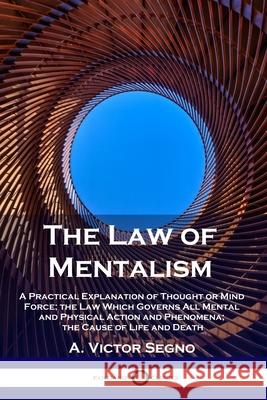 The Law of Mentalism: A Practical Explanation of Thought or Mind Force; the Law Which Governs All Mental and Physical Action and Phenomena; the Cause of Life and Death A Victor Segno 9781789873078 Pantianos Classics