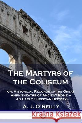 The Martyrs of the Coliseum: or, Historical Records of the Great Amphitheatre of Ancient Rome - An Early Christian History A J O'Reilly 9781789873108 Pantianos Classics