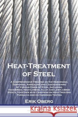 Heat-Treatment of Steel: A Comprehensive Treatise on the Hardening, Tempering, Annealing and Casehardening of Various Kinds of Steel, Including High-Speed, High-Carbon, Alloy and Low-Carbon Steels, to Erik Oberg   9781789875560 Pantianos Classics