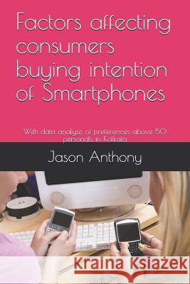 Factors Affecting Consumers Buying Intention of Smartphones: With Data Analysis of Preferences Above 50 Personals in Kolkata Jason Anthony 9781790325221 Independently Published