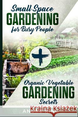 Small Space Gardening for Busy People: + Organic Vegetable Gardening Secrets Andre King 9781792135873 Independently Published