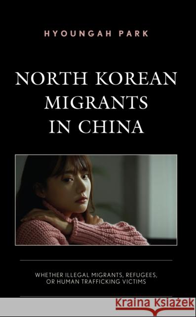 North Korean Migrants in China: Whether Illegal Migrants, Refugees, or Human Trafficking Victims Hyoungah Park 9781793627544 Lexington Books