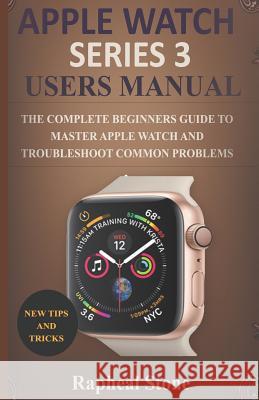 Apple Watch Series 3 Users Manual: The Complete Beginners Guide to Master Apple Watch And Troubleshoot Common Problems Rapheal Stone 9781795370264 Independently Published
