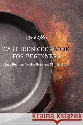 Cast Iron Cookbook for Beginners: Easy Recipes for the Greatest Skillet of All Clark Allen 9781803618937 Clark Allen