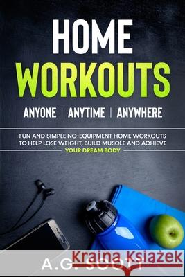 Home Workouts: Anyone Anytime Anywhere: Fun and Simple No-Equipment Home Workouts to Help Lose Weight, Build Muscle and Achieve Your Dream Body A G Scott 9781838333508 A.G. Scott Publishing