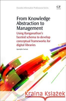 From Knowledge Abstraction to Management: Using Ranganathan's Faceted Schema to Develop Conceptual Frameworks for Digital Libraries Aparajita Suman 9781843347033 Chandos Publishing