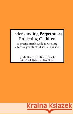 Understanding Perpetrators, Protecting Children: Practitioner's Guide to Working Effectively with Child Sexual Abusers Lynda Deacon, Bryan Gocke 9781861770219 Whiting & Birch Ltd