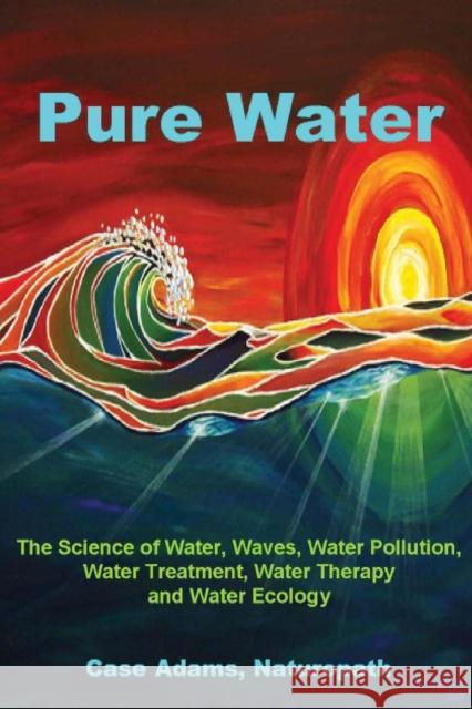 Pure Water: The Science of Water, Waves, Water Pollution, Water Treatment, Water Therapy and Water Ecology Adams Naturopath, Case 9781936251049 Sacred Earth Publishing