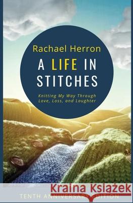 A Life in Stitches: Knitting My Way Through Love, Loss, and Laughter - Tenth Anniversary Edition Rachael Herron Clara Parkes 9781940785615 Hga Publishing