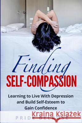 Finding Self-Compassion: Learning to Live with Depression and Build Self-Esteem to Gain Confidence Pride Belrose 9781978222960 Createspace Independent Publishing Platform
