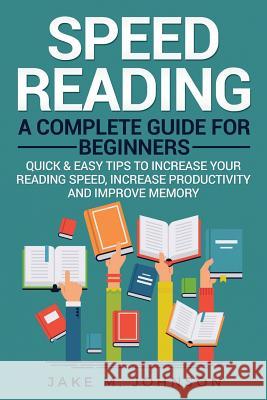 Speed Reading: A Complete Guide for Beginners Quick & Easy Tips to Increase Your Reading Speed, Increase Productivity and Improve Mem Jake M. Johnson 9781984177872 Createspace Independent Publishing Platform