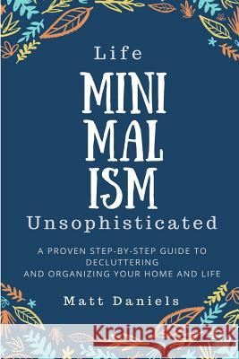 Minimalism: Life Unsophisticated: A Proven Step-By-Step Guide to Decluttering and Organizing your Home and Life Daniels, Matt 9781985327610 Createspace Independent Publishing Platform