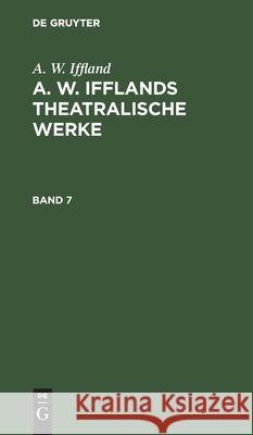A. W. Iffland: A. W. Ifflands Theatralische Werke. Band 7 A W Iffland 9783112379752 De Gruyter