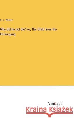Why did he not die? or, The Child from the Ebraergang A L Wister   9783382161194 Anatiposi Verlag
