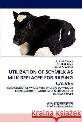 Utilization of Soymilk as Milk Replacer for Raising Calves A K M Masum, Dr M N Islam, Dr M A S Khan 9783844382082 LAP Lambert Academic Publishing