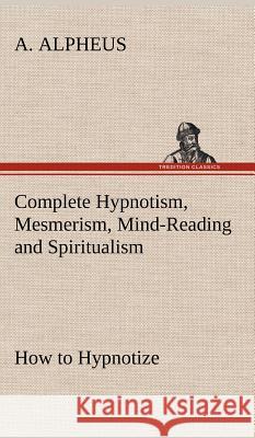 Complete Hypnotism, Mesmerism, Mind-Reading and Spiritualism How to Hypnotize: Being an Exhaustive and Practical System of Method, Application, and Use A Alpheus 9783849194529 Tredition Classics