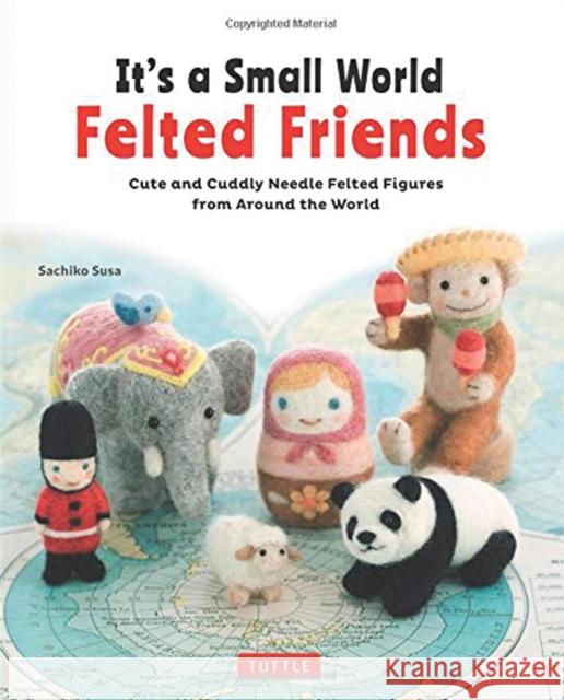 It's a Small World Felted Friends: Cute and Cuddly Needle Felted Figures from Around the World Sachiko Susa 9784805314364 Tuttle Publishing