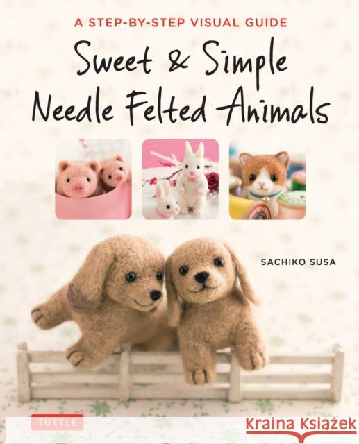 Sweet & Simple Needle Felted Animals: A Step-By-Step Visual Guide Sachiko Susa 9784805314548 Tuttle Publishing