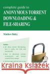 Complete Guide to Anonymous Torrent Downloading and File-Sharing: A Practical, Step-By-Step Guide on How to Protect Your Internet Privacy and Anonymit Matthew Bailey 9783950309317 Nerel Publications