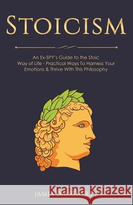 Stoicism: An Ex-Spy's Guide to the Stoic Way of Life - Practical Ways to Harness Your Emotions & Thrive with This Philosophy James Daugherty 9781985355293 Createspace Independent Publishing Platform - książka